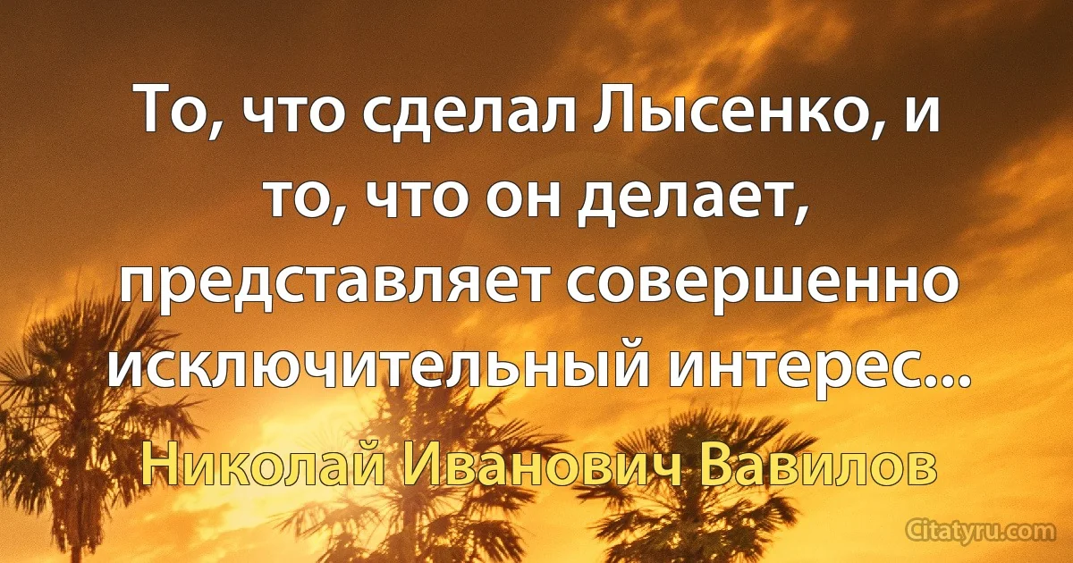 То, что сделал Лысенко, и то, что он делает, представляет совершенно исключительный интерес... (Николай Иванович Вавилов)