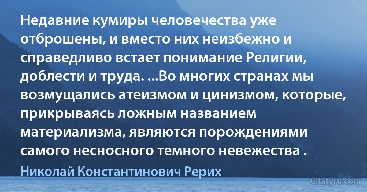 Недавние кумиры человечества уже отброшены, и вместо них неизбежно и справедливо встает понимание Религии, доблести и труда. ...Во многих странах мы возмущались атеизмом и цинизмом, которые, прикрываясь ложным названием материализма, являются порождениями самого несносного темного невежества . (Николай Константинович Рерих)