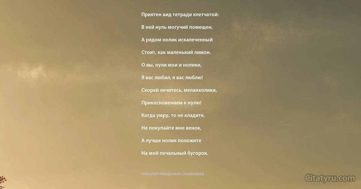 Приятен вид тетради клетчатой:

В ней нуль могучий помещен,

А рядом нолик искалеченный

Стоит, как маленький лимон.

О вы, нули мои и нолики,

Я вас любил, я вас люблю!

Скорей лечитесь, меланхолики,

Прикосновением к нулю!

Когда умру, то не кладите,

Не покупайте мне венок,

А лучше нолик положите

На мой печальный бугорок. (Николай Макарович Олейников)