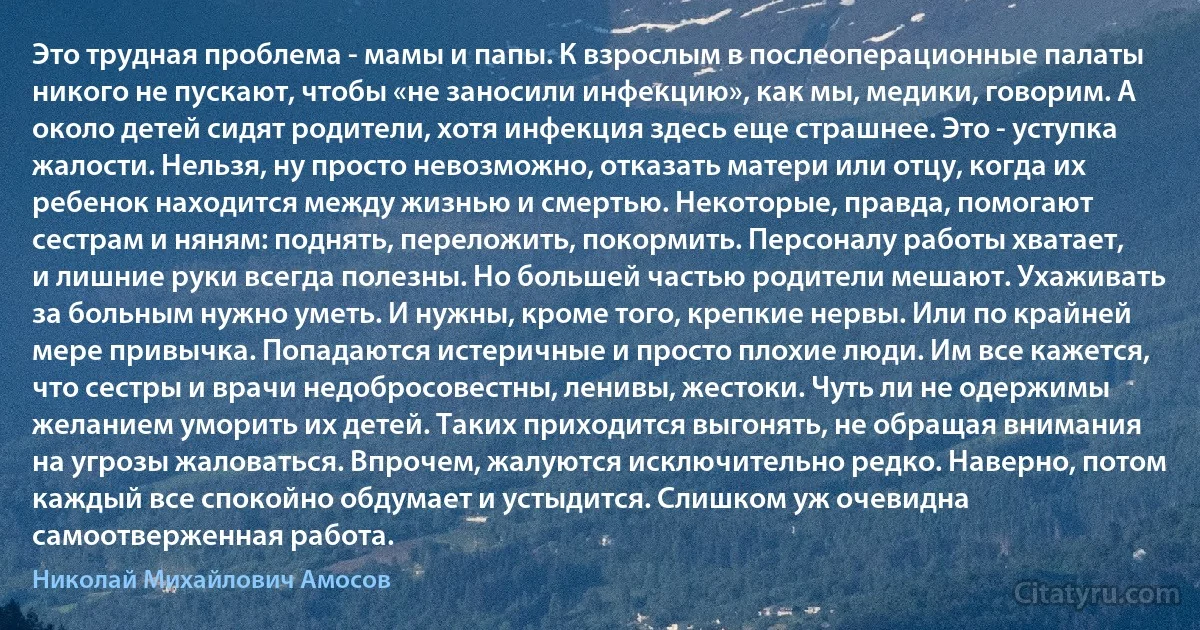 Это трудная проблема - мамы и папы. К взрослым в послеоперационные палаты никого не пускают, чтобы «не заносили инфекцию», как мы, медики, говорим. А около детей сидят родители, хотя инфекция здесь еще страшнее. Это - уступка жалости. Нельзя, ну просто невозможно, отказать матери или отцу, когда их ребенок находится между жизнью и смертью. Некоторые, правда, помогают сестрам и няням: поднять, переложить, покормить. Персоналу работы хватает, и лишние руки всегда полезны. Но большей частью родители мешают. Ухаживать за больным нужно уметь. И нужны, кроме того, крепкие нервы. Или по крайней мере привычка. Попадаются истеричные и просто плохие люди. Им все кажется, что сестры и врачи недобросовестны, ленивы, жестоки. Чуть ли не одержимы желанием уморить их детей. Таких приходится выгонять, не обращая внимания на угрозы жаловаться. Впрочем, жалуются исключительно редко. Наверно, потом каждый все спокойно обдумает и устыдится. Слишком уж очевидна самоотверженная работа. (Николай Михайлович Амосов)