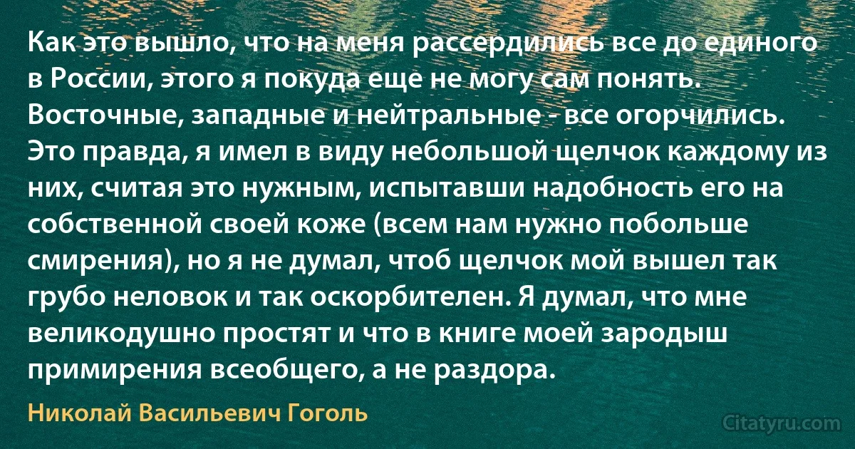 Как это вышло, что на меня рассердились все до единого в России, этого я покуда еще не могу сам понять. Восточные, западные и нейтральные - все огорчились. Это правда, я имел в виду небольшой щелчок каждому из них, считая это нужным, испытавши надобность его на собственной своей коже (всем нам нужно побольше смирения), но я не думал, чтоб щелчок мой вышел так грубо неловок и так оскорбителен. Я думал, что мне великодушно простят и что в книге моей зародыш примирения всеобщего, а не раздора. (Николай Васильевич Гоголь)