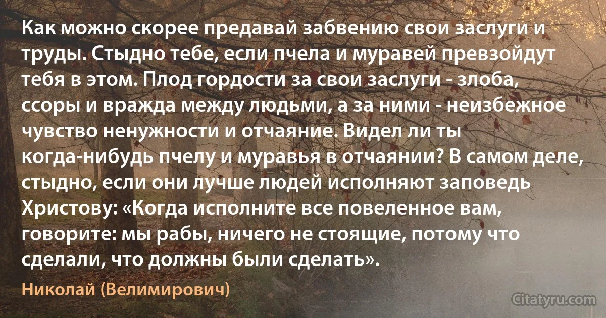 Как можно скорее предавай забвению свои заслуги и труды. Стыдно тебе, если пчела и муравей превзойдут тебя в этом. Плод гордости за свои заслуги - злоба, ссоры и вражда между людьми, а за ними - неизбежное чувство ненужности и отчаяние. Видел ли ты когда-нибудь пчелу и муравья в отчаянии? В самом деле, стыдно, если они лучше людей исполняют заповедь Христову: «Когда исполните все повеленное вам, говорите: мы рабы, ничего не стоящие, потому что сделали, что должны были сделать». (Николай (Велимирович))