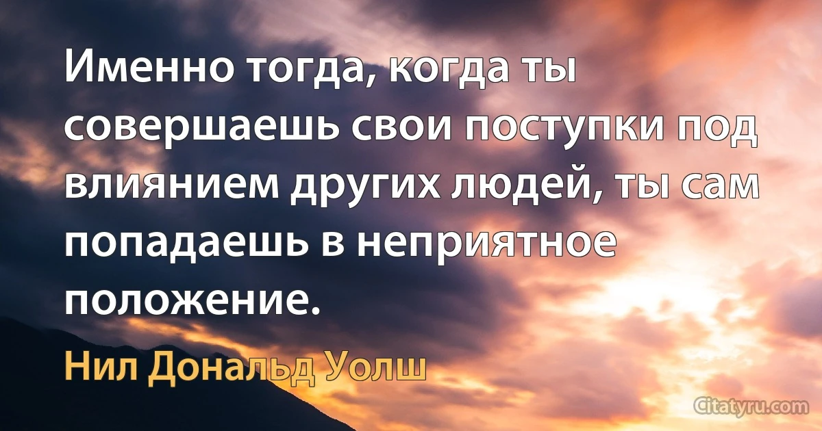 Именно тогда, когда ты совершаешь свои поступки под влиянием других людей, ты сам попадаешь в неприятное положение. (Нил Дональд Уолш)