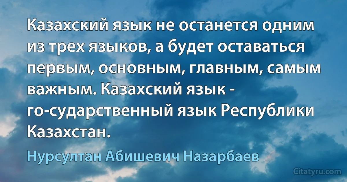 Казахский язык не останется одним из трех языков, а будет оставаться первым, основным, главным, самым важным. Казахский язык - го­сударственный язык Республики Казахстан. (Нурсултан Абишевич Назарбаев)