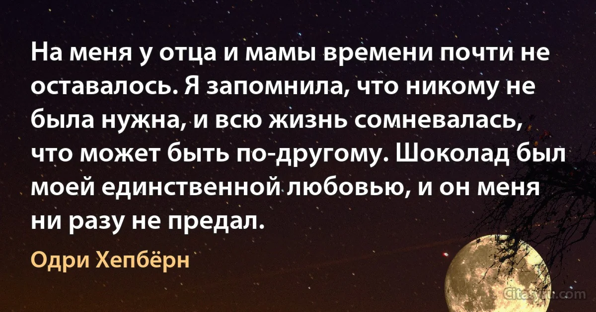 На меня у отца и мамы времени почти не оставалось. Я запомнила, что никому не была нужна, и всю жизнь сомневалась, что может быть по-другому. Шоколад был моей единственной любовью, и он меня ни разу не предал. (Одри Хепбёрн)