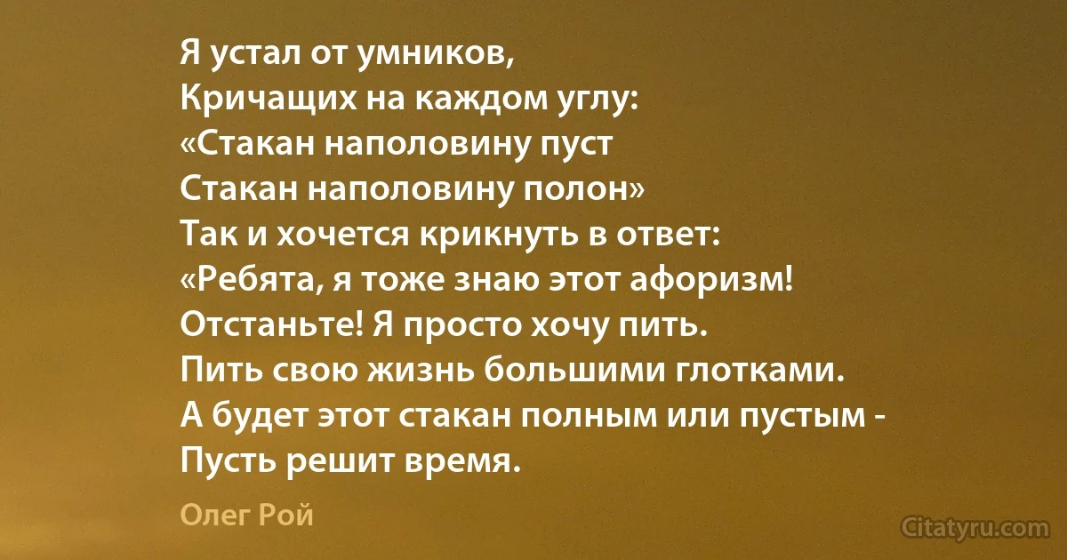 Я устал от умников,
Кричащих на каждом углу: 
«Стакан наполовину пуст 
Стакан наполовину полон» 
Так и хочется крикнуть в ответ: 
«Ребята, я тоже знаю этот афоризм! 
Отстаньте! Я просто хочу пить. 
Пить свою жизнь большими глотками. 
А будет этот стакан полным или пустым - 
Пусть решит время. (Олег Рой)