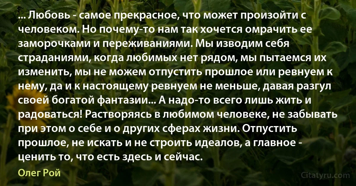 ... Любовь - самое прекрасное, что может произойти с человеком. Но почему-то нам так хочется омрачить ее заморочками и переживаниями. Мы изводим себя страданиями, когда любимых нет рядом, мы пытаемся их изменить, мы не можем отпустить прошлое или ревнуем к нему, да и к настоящему ревнуем не меньше, давая разгул своей богатой фантазии... А надо-то всего лишь жить и радоваться! Растворяясь в любимом человеке, не забывать при этом о себе и о других сферах жизни. Отпустить прошлое, не искать и не строить идеалов, а главное - ценить то, что есть здесь и сейчас. (Олег Рой)