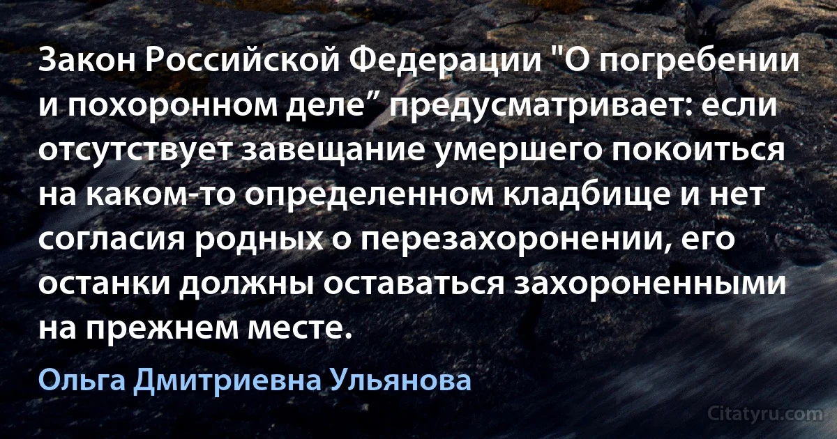 Закон Российской Федерации "О погребении и похоронном деле” предусматривает: если отсутствует завещание умершего покоиться на каком-то определенном кладбище и нет согласия родных о перезахоронении, его останки должны оставаться захороненными на прежнем месте. (Ольга Дмитриевна Ульянова)