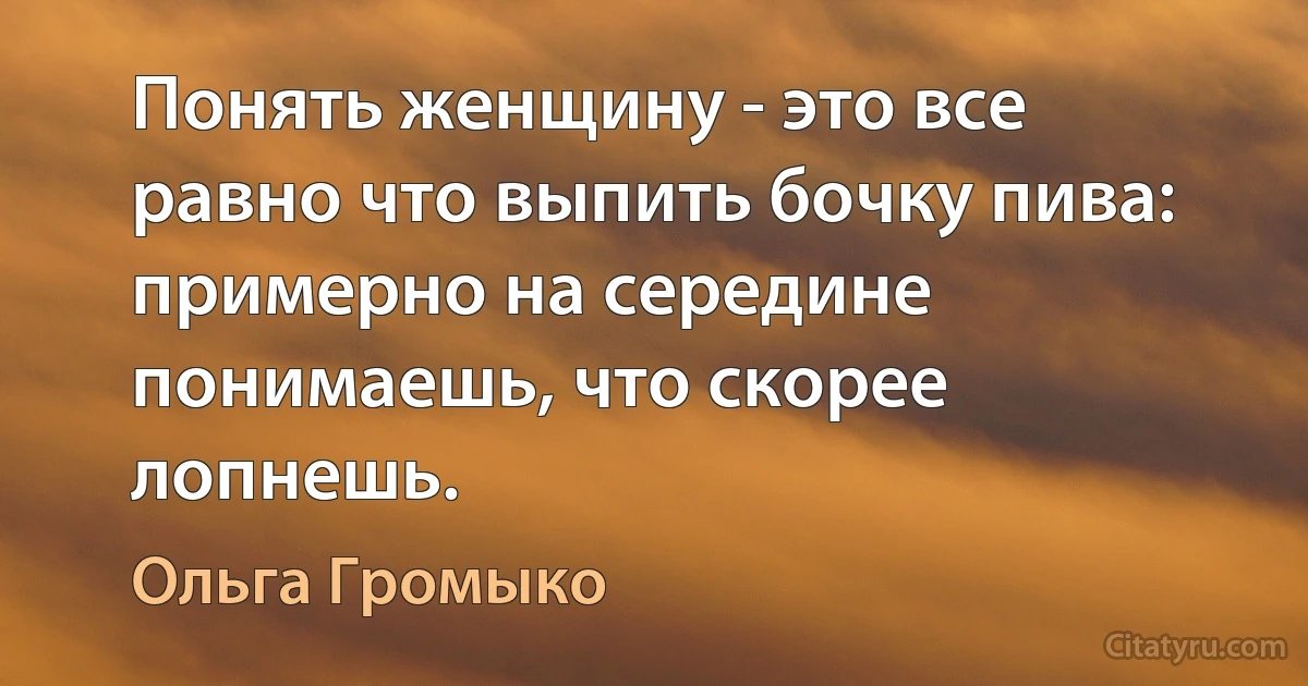 Понять женщину - это все равно что выпить бочку пива: примерно на середине понимаешь, что скорее лопнешь. (Ольга Громыко)