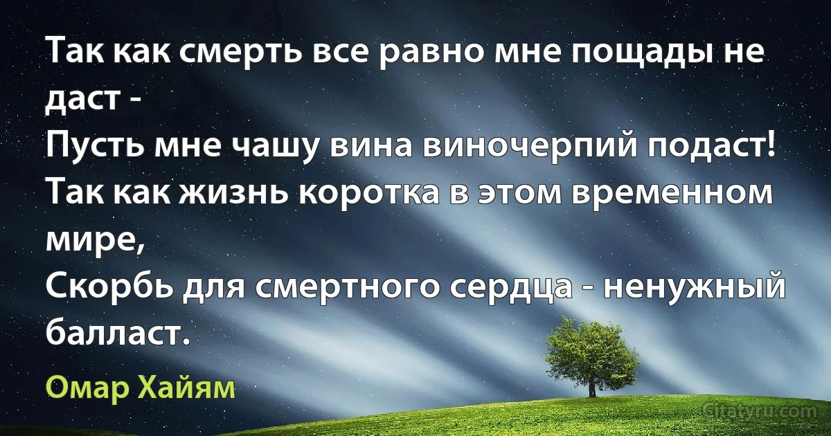 Так как смерть все равно мне пощады не даст -
Пусть мне чашу вина виночерпий подаст!
Так как жизнь коротка в этом временном мире,
Скорбь для смертного сердца - ненужный балласт. (Омар Хайям)