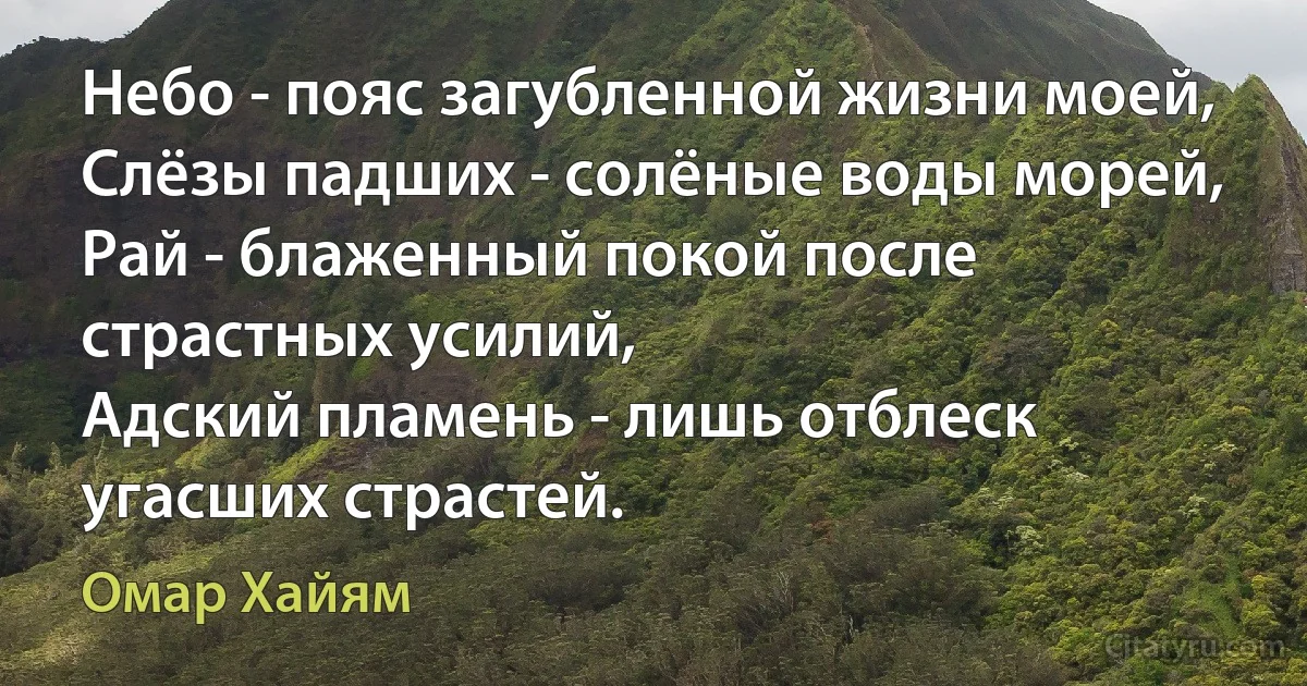 Небо - пояс загубленной жизни моей,
Слёзы падших - солёные воды морей,
Рай - блаженный покой после страстных усилий,
Адский пламень - лишь отблеск угасших страстей. (Омар Хайям)