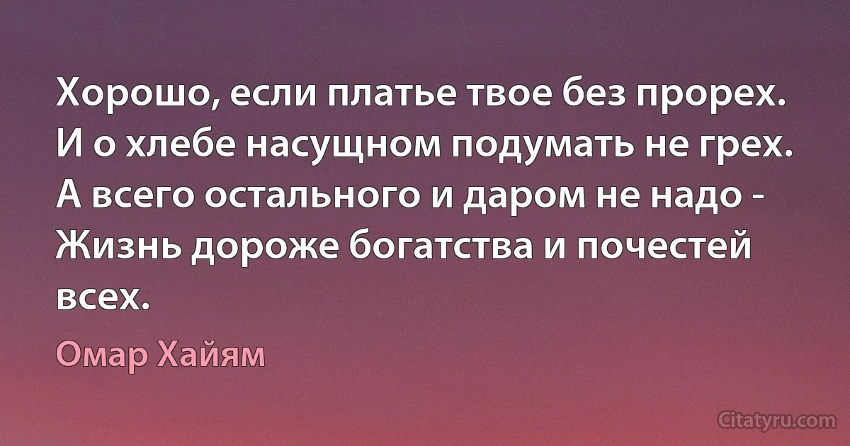 Хорошо, если платье твое без прорех. 
И о хлебе насущном подумать не грех. 
А всего остального и даром не надо - 
Жизнь дороже богатства и почестей всех. (Омар Хайям)