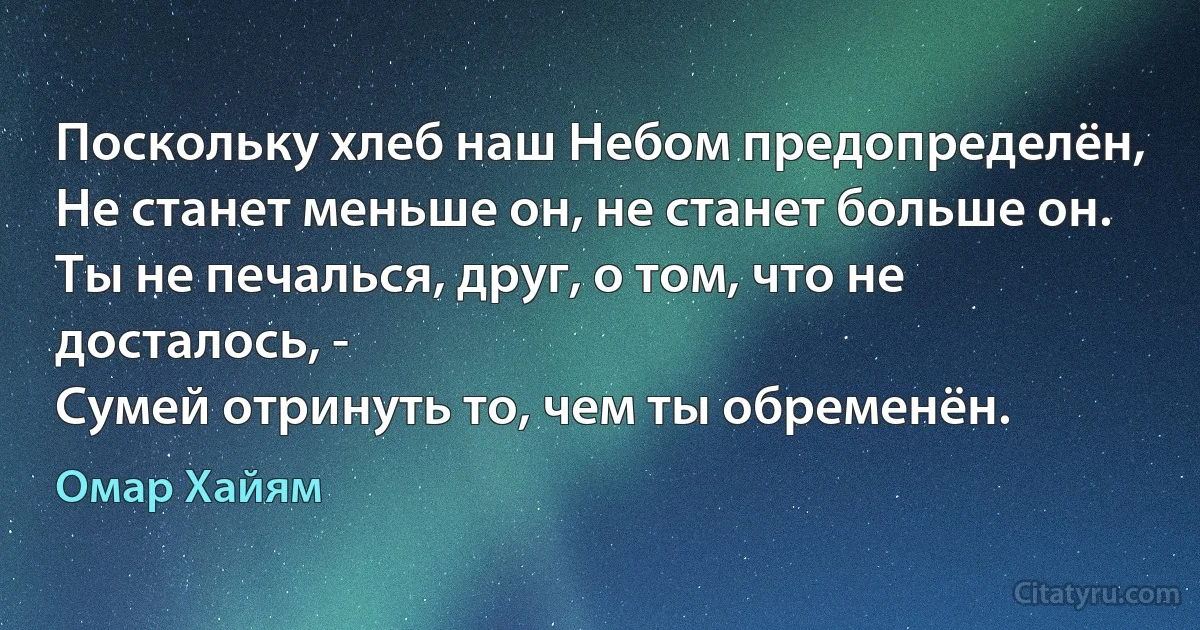 Поскольку хлеб наш Небом предопределён,
Не станет меньше он, не станет больше он.
Ты не печалься, друг, о том, что не досталось, -
Сумей отринуть то, чем ты обременён. (Омар Хайям)