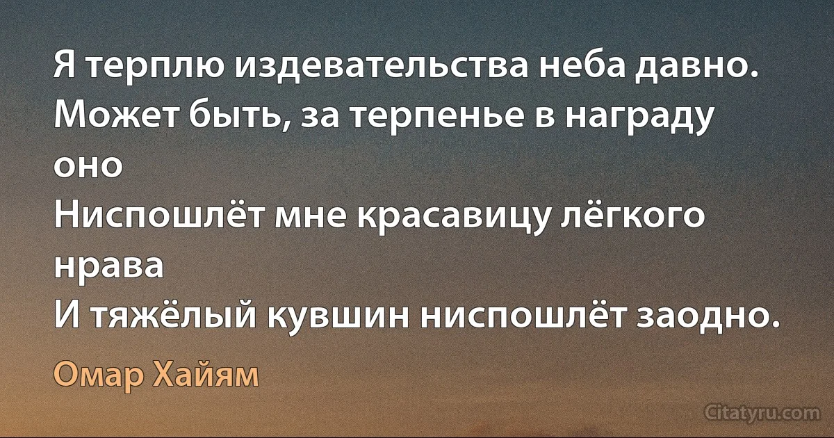 Я терплю издевательства неба давно.
Может быть, за терпенье в награду оно
Ниспошлёт мне красавицу лёгкого нрава
И тяжёлый кувшин ниспошлёт заодно. (Омар Хайям)