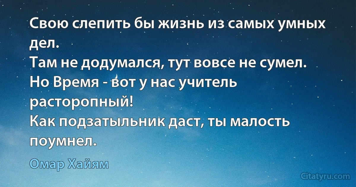 Свою слепить бы жизнь из самых умных дел.
Там не додумался, тут вовсе не сумел.
Но Время - вот у нас учитель расторопный!
Как подзатыльник даст, ты малость поумнел. (Омар Хайям)