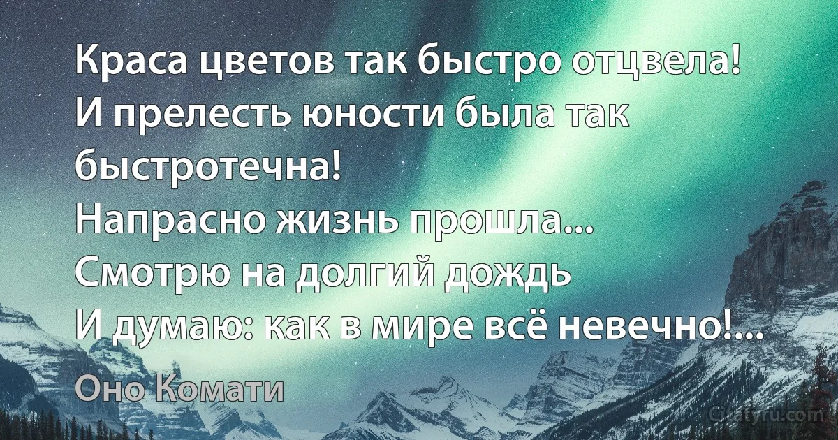 Краса цветов так быстро отцвела!
И прелесть юности была так быстротечна!
Напрасно жизнь прошла...
Смотрю на долгий дождь
И думаю: как в мире всё невечно!... (Оно Комати)