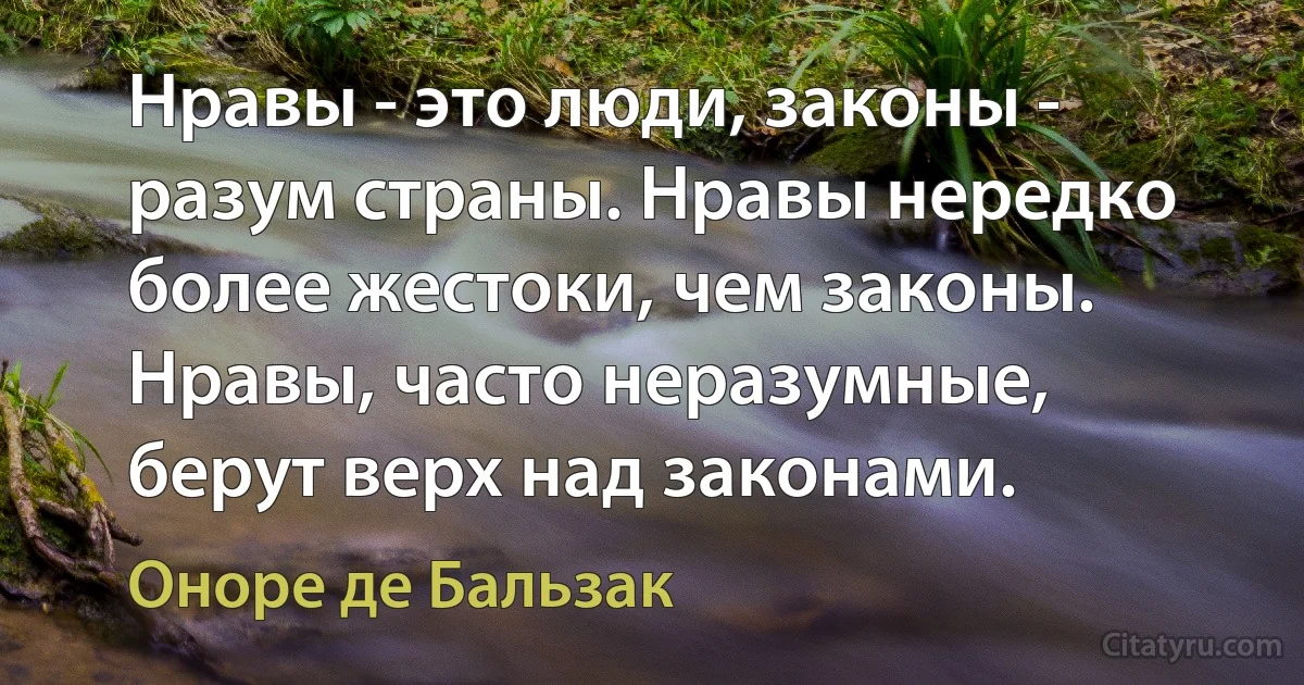 Нравы - это люди, законы - разум страны. Нравы нередко более жестоки, чем законы. Нравы, часто неразумные, берут верх над законами. (Оноре де Бальзак)