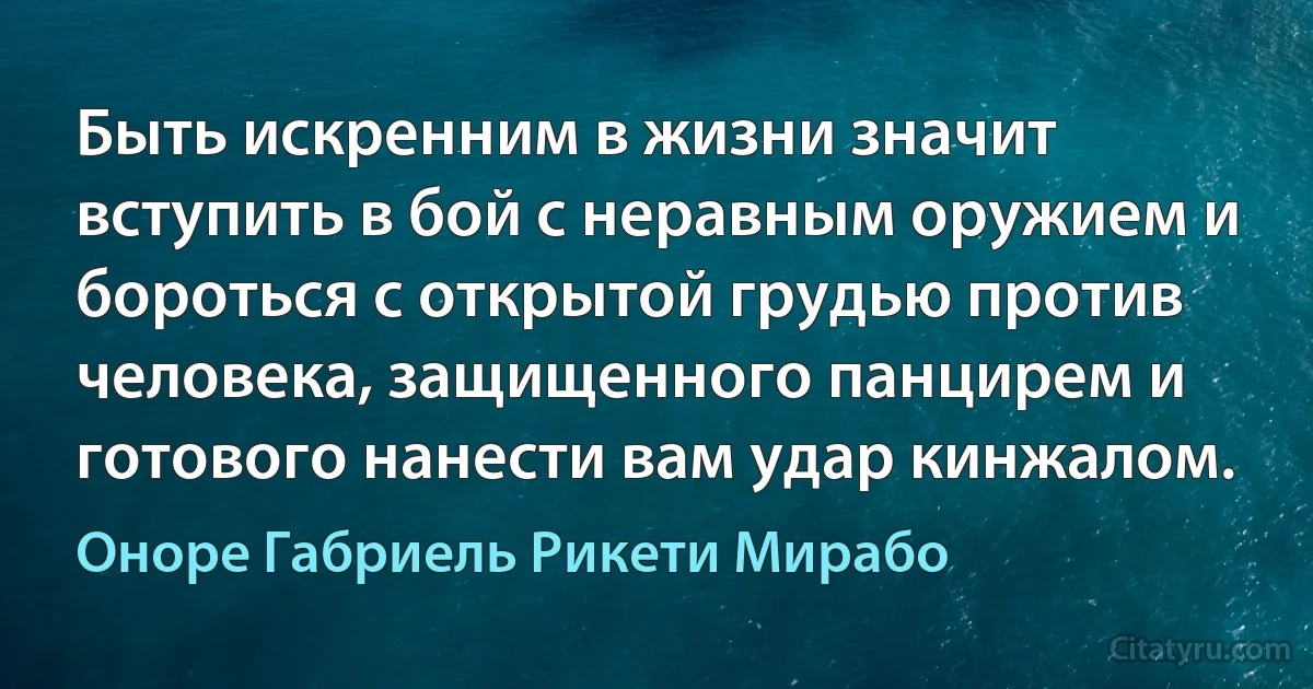 Быть искренним в жизни значит вступить в бой с неравным оружием и бороться с открытой грудью против человека, защищенного панцирем и готового нанести вам удар кинжалом. (Оноре Габриель Рикети Мирабо)