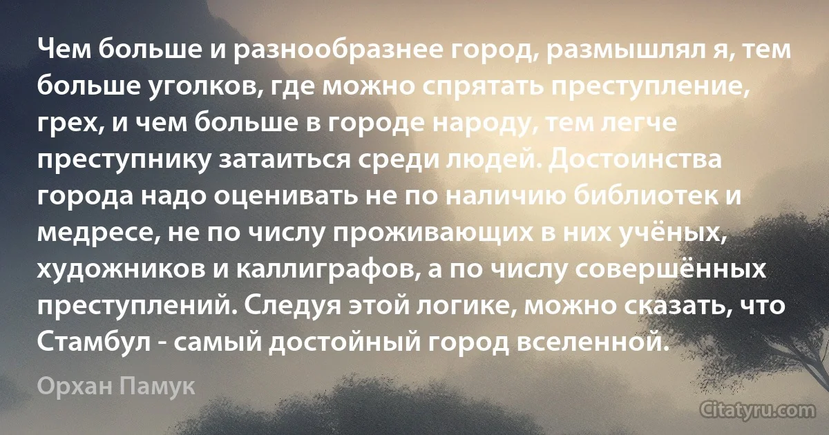 Чем больше и разнообразнее город, размышлял я, тем больше уголков, где можно спрятать преступление, грех, и чем больше в городе народу, тем легче преступнику затаиться среди людей. Достоинства города надо оценивать не по наличию библиотек и медресе, не по числу проживающих в них учёных, художников и каллиграфов, а по числу совершённых преступлений. Следуя этой логике, можно сказать, что Стамбул - самый достойный город вселенной. (Орхан Памук)