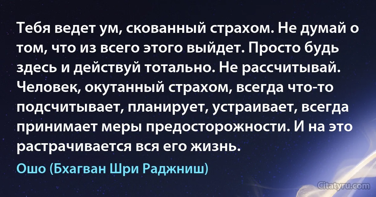 Тебя ведет ум, скованный страхом. Не думай о том, что из всего этого выйдет. Просто будь здесь и действуй тотально. Не рассчитывай. Человек, окутанный страхом, всегда что-то подсчитывает, планирует, устраивает, всегда принимает меры предосторожности. И на это растрачивается вся его жизнь. (Ошо (Бхагван Шри Раджниш))