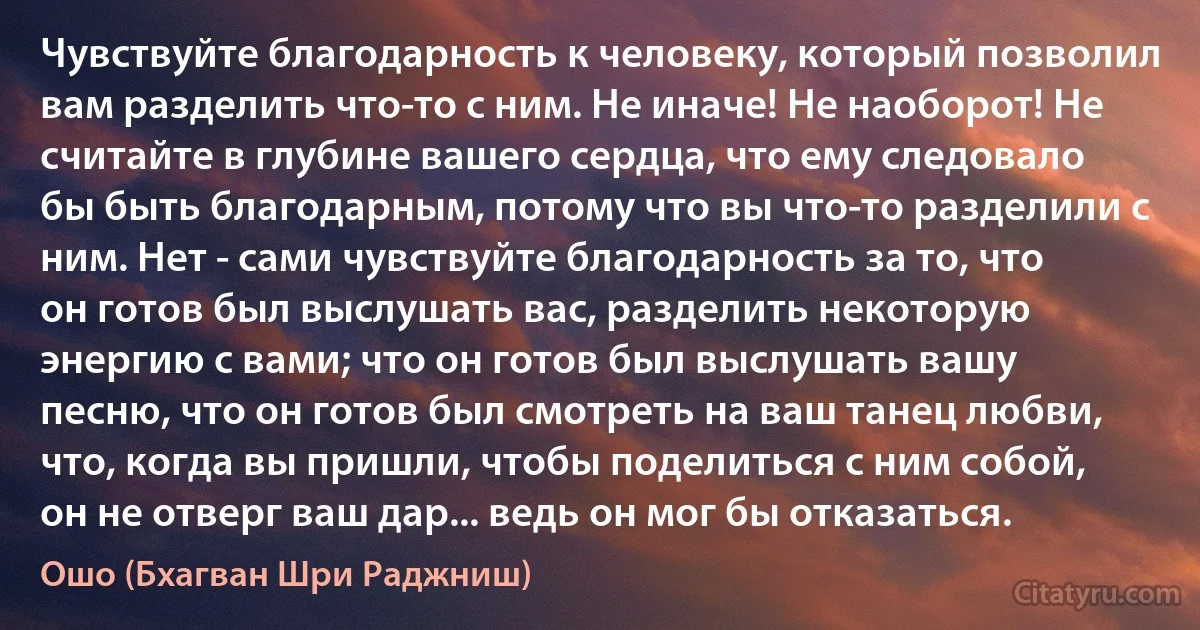 Чувствуйте благодарность к человеку, который позволил вам разделить что-то с ним. Не иначе! Не наоборот! Не считайте в глубине вашего сердца, что ему следовало бы быть благодарным, потому что вы что-то разделили с ним. Нет - сами чувствуйте благодарность за то, что он готов был выслушать вас, разделить некоторую энергию с вами; что он готов был выслушать вашу песню, что он готов был смотреть на ваш танец любви, что, когда вы пришли, чтобы поделиться с ним собой, он не отверг ваш дар... ведь он мог бы отказаться. (Ошо (Бхагван Шри Раджниш))