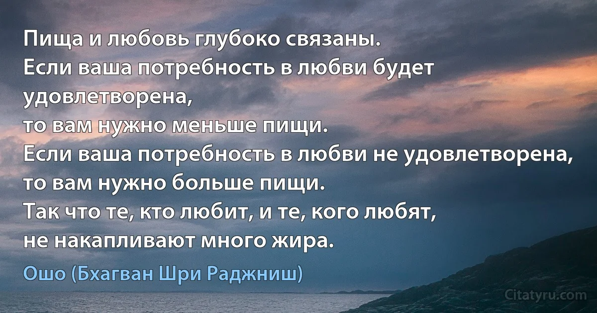 Пища и любовь глубоко связаны.
Если ваша потребность в любви будет удовлетворена,
то вам нужно меньше пищи.
Если ваша потребность в любви не удовлетворена,
то вам нужно больше пищи.
Так что те, кто любит, и те, кого любят,
не накапливают много жира. (Ошо (Бхагван Шри Раджниш))