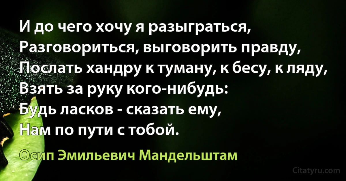 И до чего хочу я разыграться,
Разговориться, выговорить правду,
Послать хандру к туману, к бесу, к ляду,
Взять за руку кого-нибудь:
Будь ласков - сказать ему,
Нам по пути с тобой. (Осип Эмильевич Мандельштам)