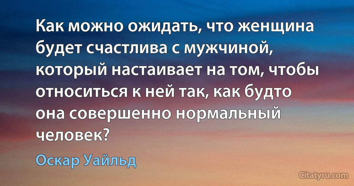 Как можно ожидать, что женщина будет счастлива с мужчиной, который настаивает на том, чтобы относиться к ней так, как будто она совершенно нормальный человек? (Оскар Уайльд)