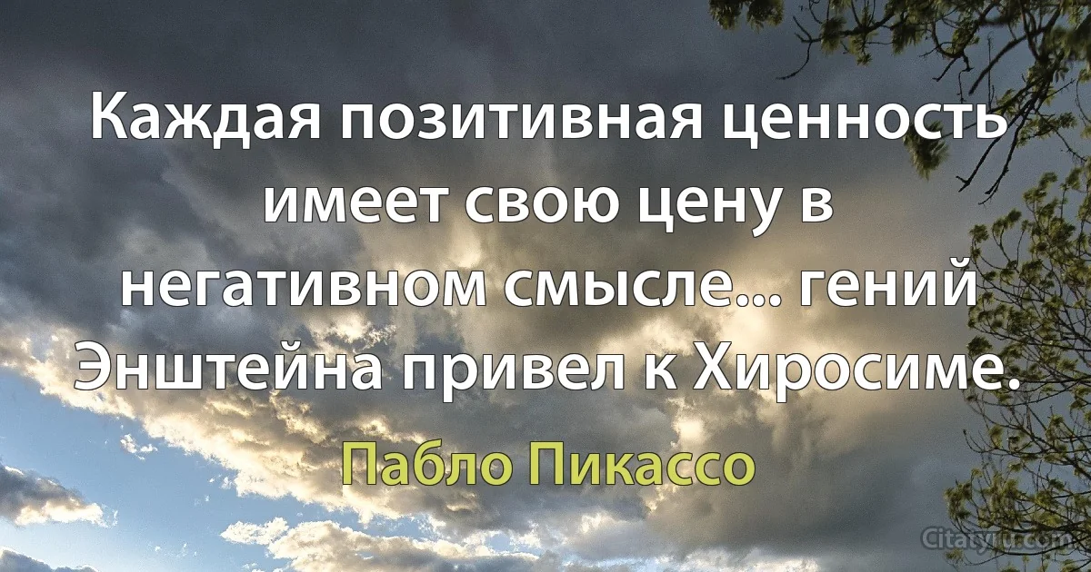 Каждая позитивная ценность имеет свою цену в негативном смысле... гений Энштейна привел к Хиросиме. (Пабло Пикассо)