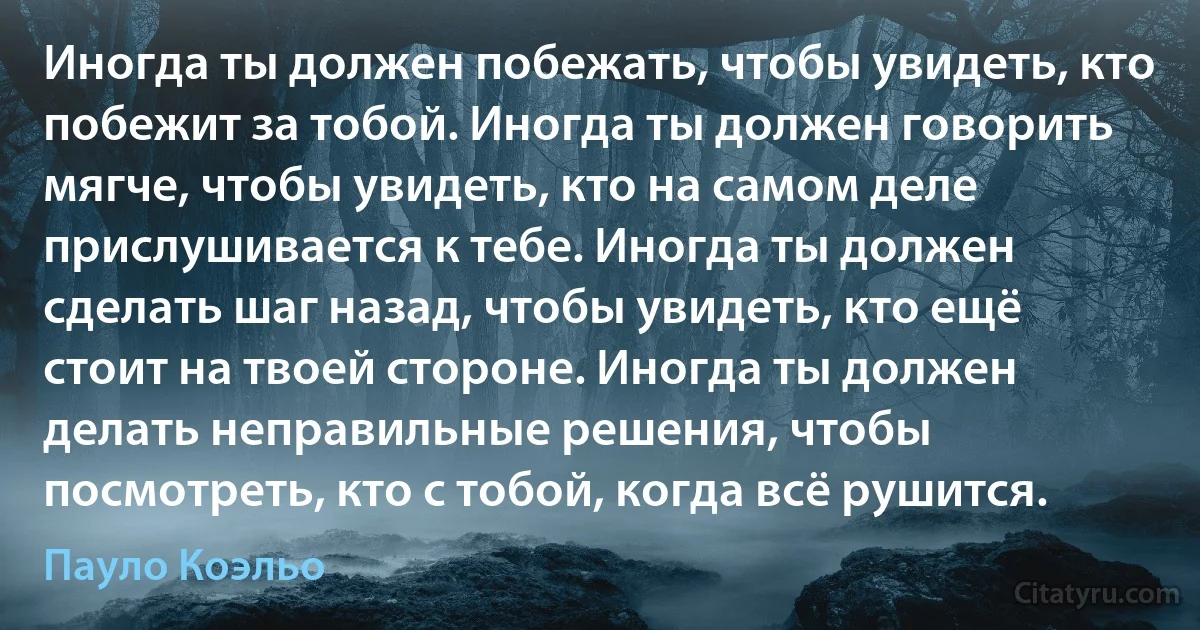 Иногда ты должен побежать, чтобы увидеть, кто побежит за тобой. Иногда ты должен говорить мягче, чтобы увидеть, кто на самом деле прислушивается к тебе. Иногда ты должен сделать шаг назад, чтобы увидеть, кто ещё стоит на твоей стороне. Иногда ты должен делать неправильные решения, чтобы посмотреть, кто с тобой, когда всё рушится. (Пауло Коэльо)