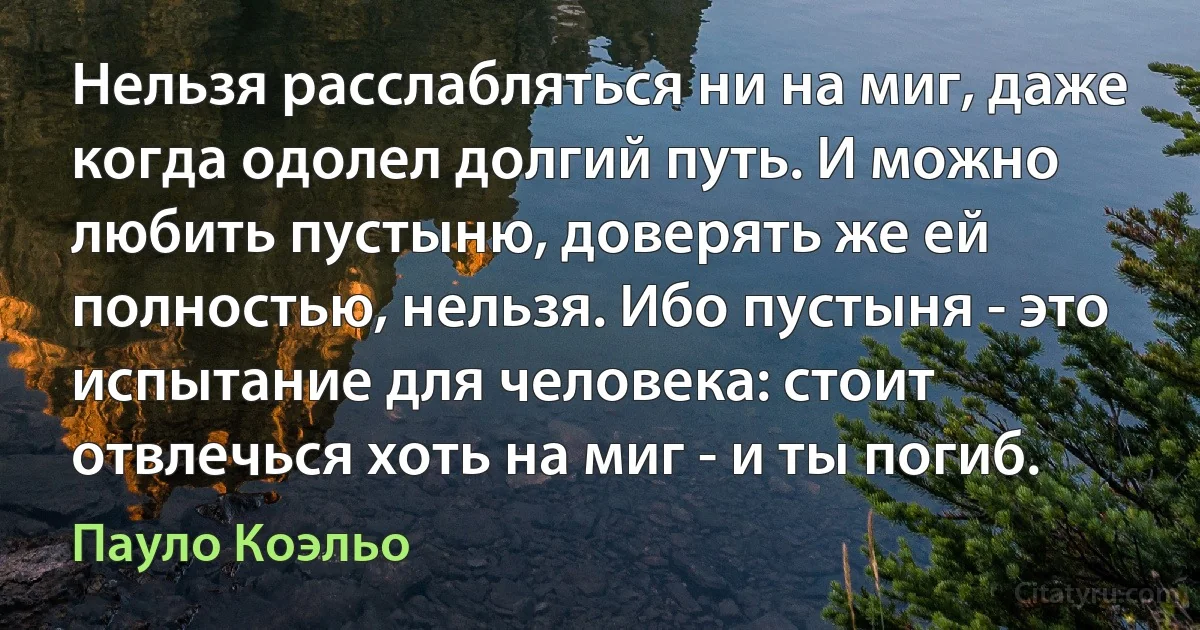 Нельзя расслабляться ни на миг, даже когда одолел долгий путь. И можно любить пустыню, доверять же ей полностью, нельзя. Ибо пустыня - это испытание для человека: стоит отвлечься хоть на миг - и ты погиб. (Пауло Коэльо)