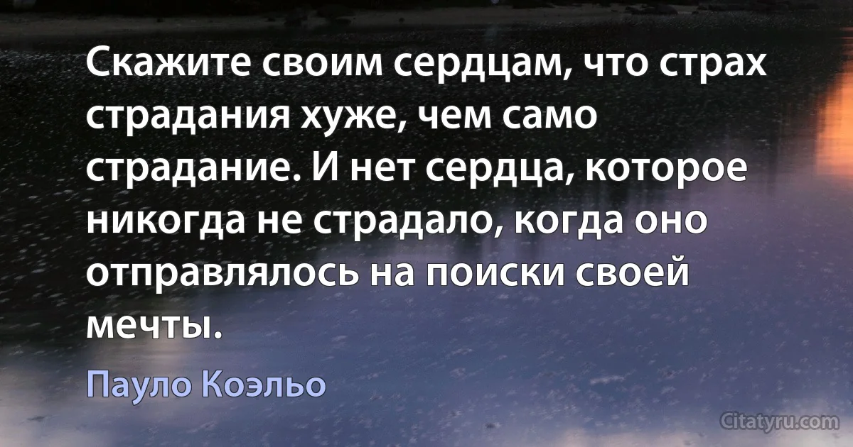 Скажите своим сердцам, что страх страдания хуже, чем само страдание. И нет сердца, которое никогда не страдало, когда оно отправлялось на поиски своей мечты. (Пауло Коэльо)