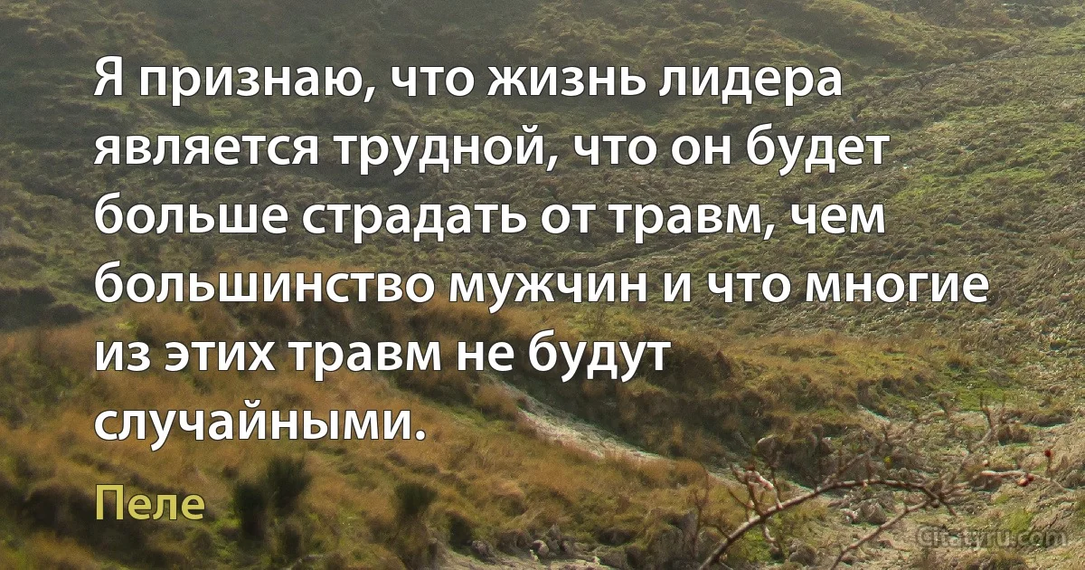 Я признаю, что жизнь лидера является трудной, что он будет больше страдать от травм, чем большинство мужчин и что многие из этих травм не будут случайными. (Пеле)