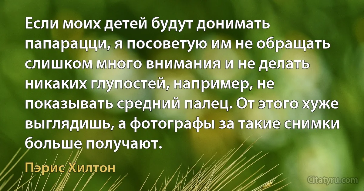 Если моих детей будут донимать папарацци, я посоветую им не обращать слишком много внимания и не делать никаких глупостей, например, не показывать средний палец. От этого хуже выглядишь, а фотографы за такие снимки больше получают. (Пэрис Хилтон)