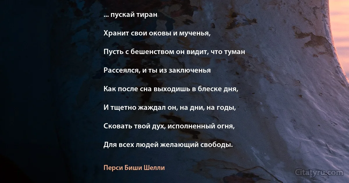 ... пускай тиран

Хранит свои оковы и мученья,

Пусть с бешенством он видит, что туман

Рассеялся, и ты из заключенья

Как после сна выходишь в блеске дня,

И тщетно жаждал он, на дни, на годы,

Сковать твой дух, исполненный огня,

Для всех людей желающий свободы. (Перси Биши Шелли)