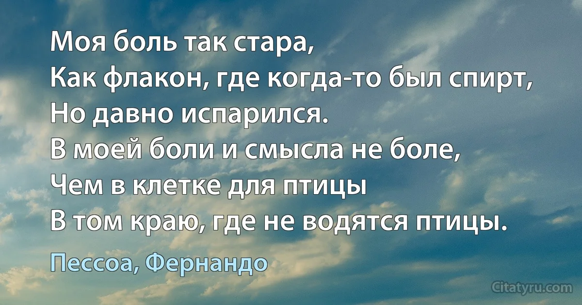 Моя боль так стара,
Как флакон, где когда-то был спирт,
Но давно испарился.
В моей боли и смысла не боле,
Чем в клетке для птицы
В том краю, где не водятся птицы. (Пессоа, Фернандо)