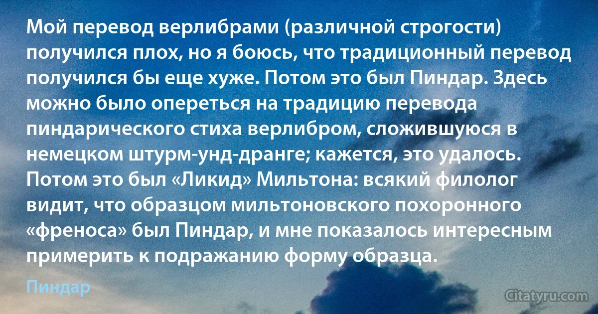 Мой перевод верлибрами (различной строгости) получился плох, но я боюсь, что традиционный перевод получился бы еще хуже. Потом это был Пиндар. Здесь можно было опереться на традицию перевода пиндарического стиха верлибром, сложившуюся в немецком штурм-унд-дранге; кажется, это удалось. Потом это был «Ликид» Мильтона: всякий филолог видит, что образцом мильтоновского похоронного «френоса» был Пиндар, и мне показалось интересным примерить к подражанию форму образца. (Пиндар)