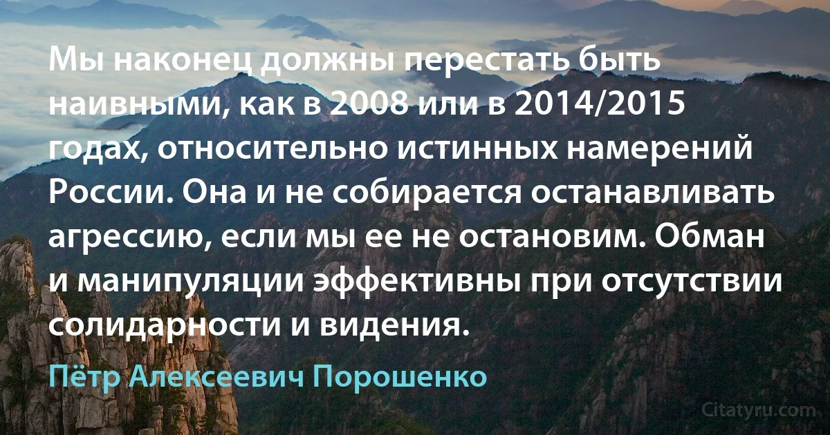 Мы наконец должны перестать быть наивными, как в 2008 или в 2014/2015 годах, относительно истинных намерений России. Она и не собирается останавливать агрессию, если мы ее не остановим. Обман и манипуляции эффективны при отсутствии солидарности и видения. (Пётр Алексеевич Порошенко)