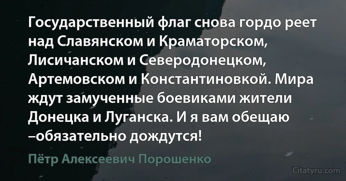 Государственный флаг снова гордо реет над Славянском и Краматорском, Лисичанском и Северодонецком, Артемовском и Константиновкой. Мира ждут замученные боевиками жители Донецка и Луганска. И я вам обещаю –обязательно дождутся! (Пётр Алексеевич Порошенко)