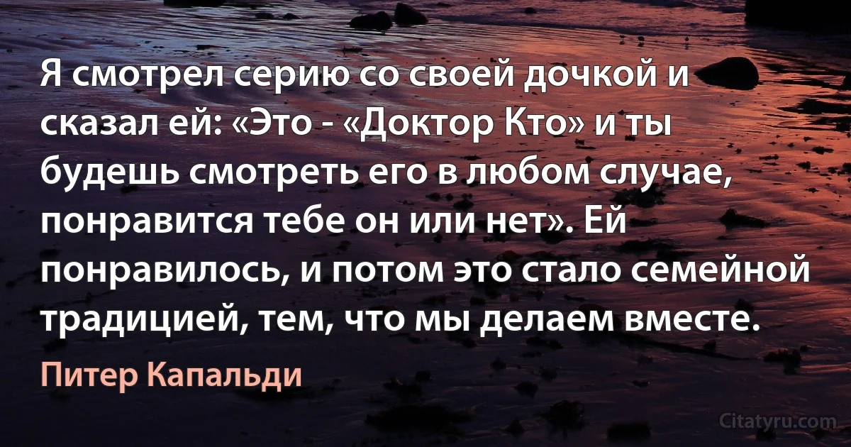 Я смотрел серию со своей дочкой и сказал ей: «Это - «Доктор Кто» и ты будешь смотреть его в любом случае, понравится тебе он или нет». Ей понравилось, и потом это стало семейной традицией, тем, что мы делаем вместе. (Питер Капальди)