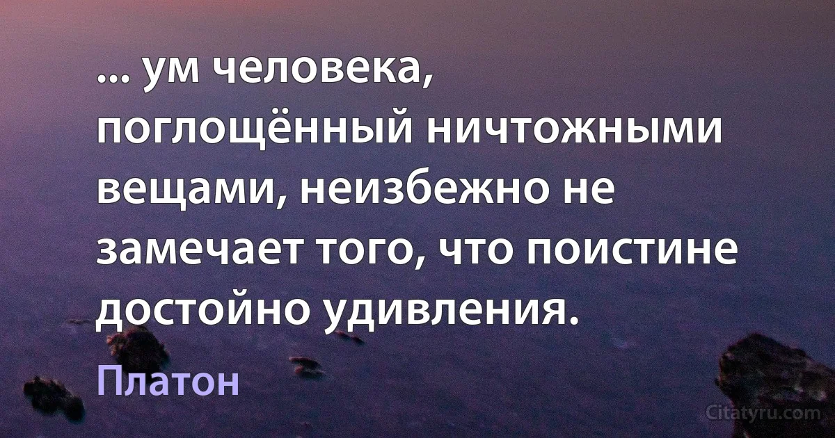 ... ум человека, поглощённый ничтожными вещами, неизбежно не замечает того, что поистине достойно удивления. (Платон)