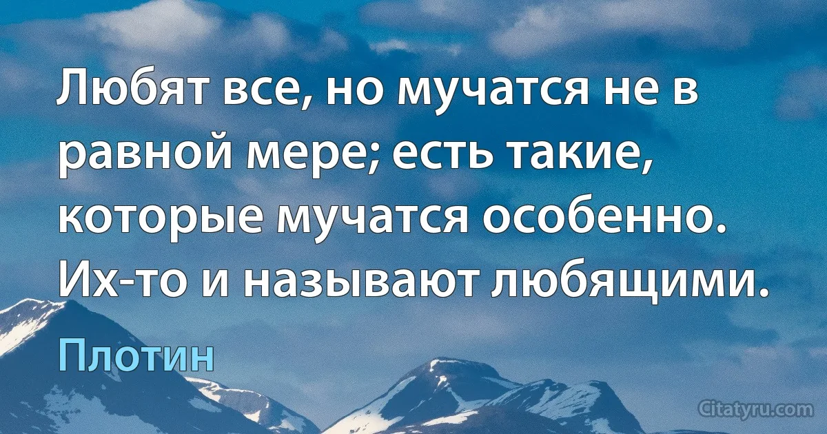 Любят все, но мучатся не в равной мере; есть такие, которые мучатся особенно. Их-то и называют любящими. (Плотин)