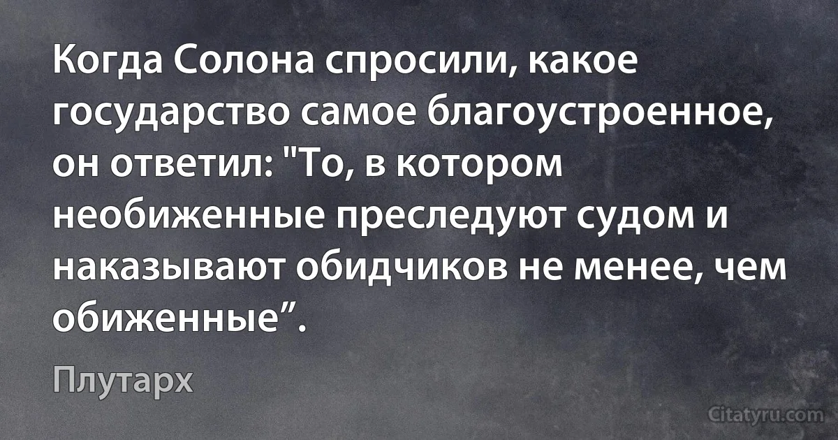 Когда Солона спросили, какое государство самое благоустроенное, он ответил: "То, в котором необиженные преследуют судом и наказывают обидчиков не менее, чем обиженные”. (Плутарх)