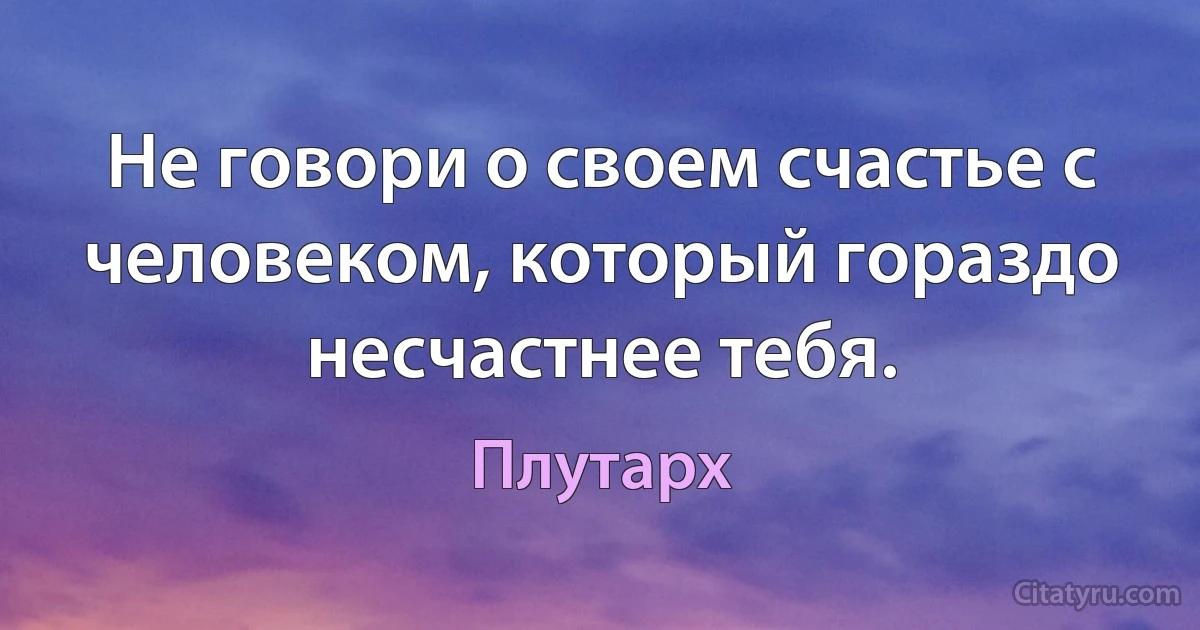 Не говори о своем счастье с человеком, который гораздо несчастнее тебя. (Плутарх)