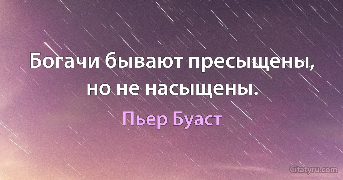 Богачи бывают пресыщены, но не насыщены. (Пьер Буаст)