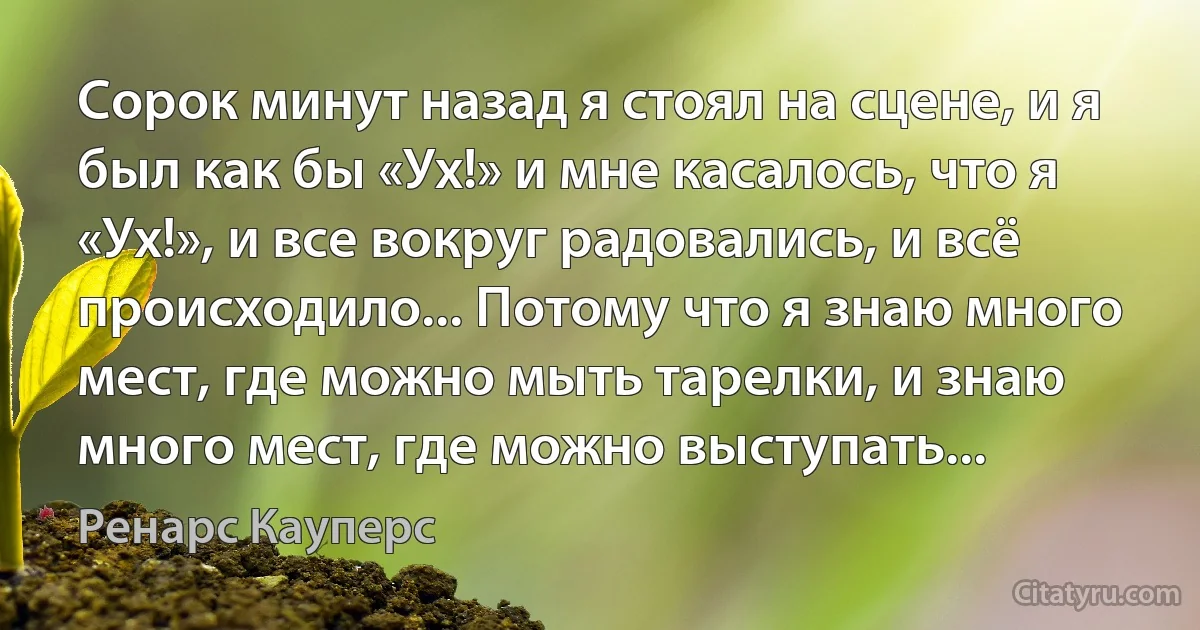 Сорок минут назад я стоял на сцене, и я был как бы «Ух!» и мне касалось, что я «Ух!», и все вокруг радовались, и всё происходило... Потому что я знаю много мест, где можно мыть тарелки, и знаю много мест, где можно выступать... (Ренарс Кауперс)