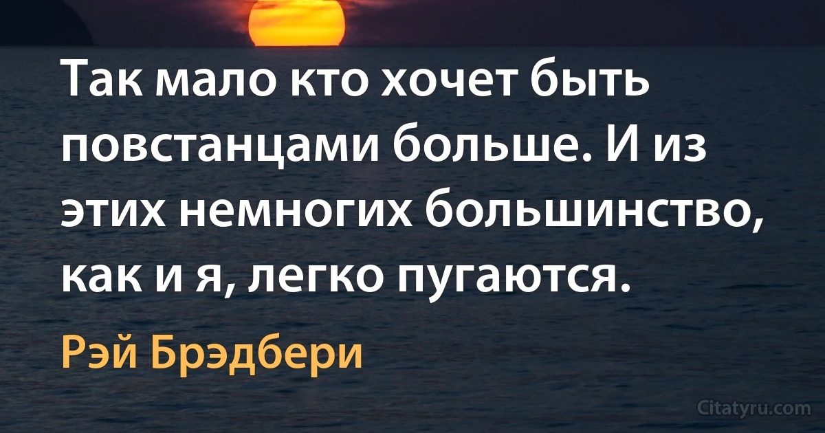 Так мало кто хочет быть повстанцами больше. И из этих немногих большинство, как и я, легко пугаются. (Рэй Брэдбери)