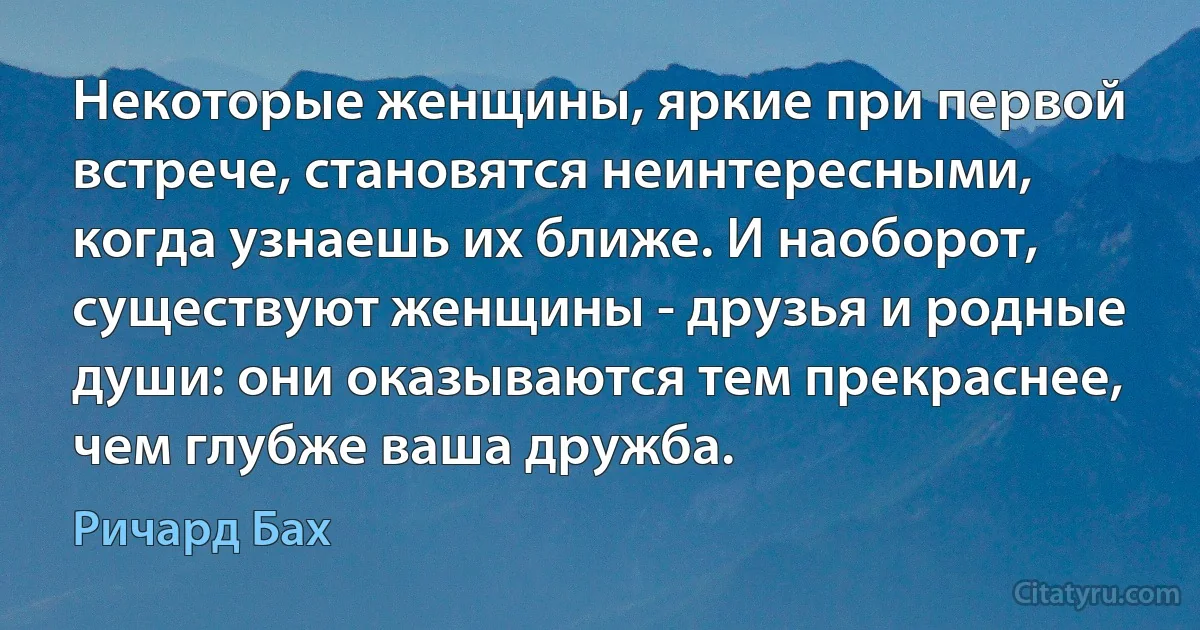 Некоторые женщины, яркие при первой встрече, становятся неинтересными, когда узнаешь их ближе. И наоборот, существуют женщины - друзья и родные души: они оказываются тем прекраснее, чем глубже ваша дружба. (Ричард Бах)