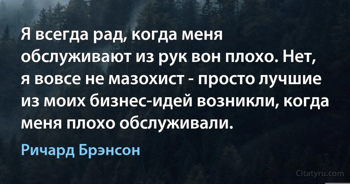 Я всегда рад, когда меня обслуживают из рук вон плохо. Нет, я вовсе не мазохист - просто лучшие из моих бизнес-идей возникли, когда меня плохо обслуживали. (Ричард Брэнсон)