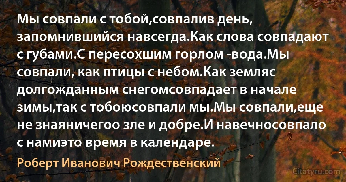 Мы совпали с тобой,совпалив день, запомнившийся навсегда.Как слова совпадают с губами.С пересохшим горлом -вода.Мы совпали, как птицы с небом.Как земляс долгожданным снегомсовпадает в начале зимы,так с тобоюсовпали мы.Мы совпали,еще не знаяничегоо зле и добре.И навечносовпало с намиэто время в календаре. (Роберт Иванович Рождественский)